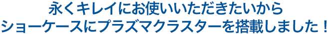 永くキレイにお使いいただきたいから、ショーケースにプラズマクラスターを搭載しました!